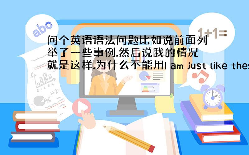 问个英语语法问题比如说前面列举了一些事例.然后说我的情况就是这样.为什么不能用I am just like these?