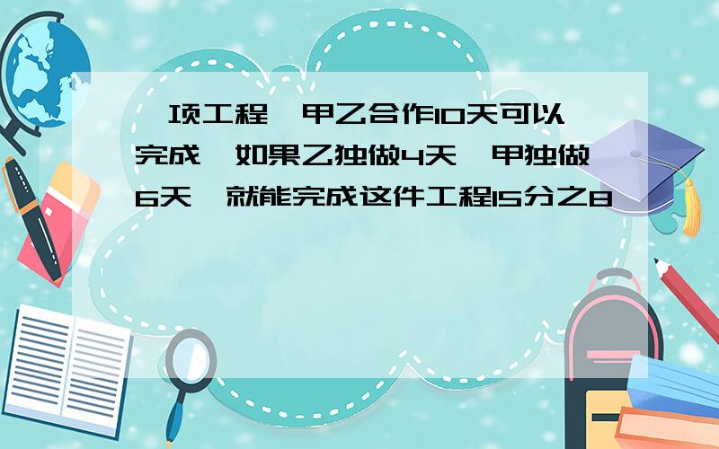 一项工程,甲乙合作10天可以完成,如果乙独做4天,甲独做6天,就能完成这件工程15分之8,