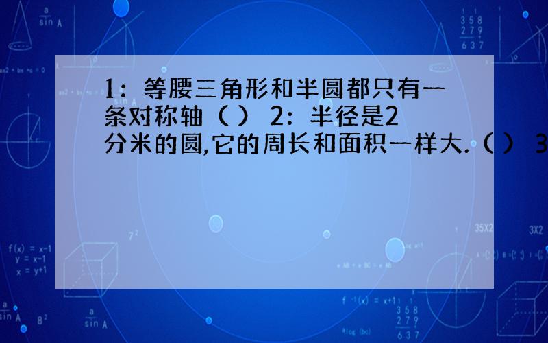 1：等腰三角形和半圆都只有一条对称轴（ ） 2：半径是2分米的圆,它的周长和面积一样大.（ ） 3：圆无论