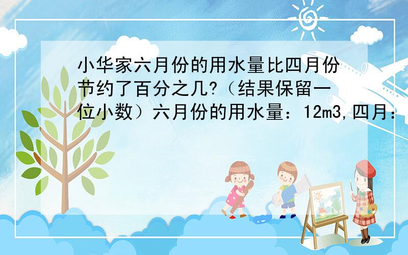 小华家六月份的用水量比四月份节约了百分之几?（结果保留一位小数）六月份的用水量：12m3,四月：17m3