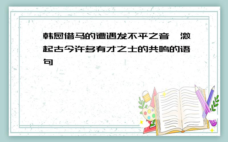 韩愈借马的遭遇发不平之音,激起古今许多有才之士的共鸣的语句