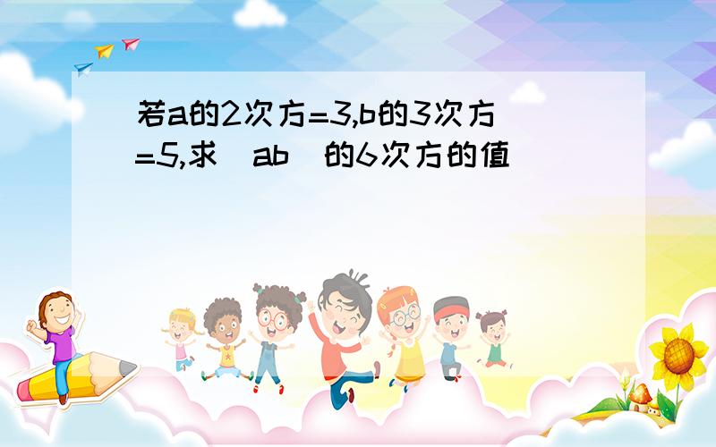 若a的2次方=3,b的3次方=5,求(ab)的6次方的值