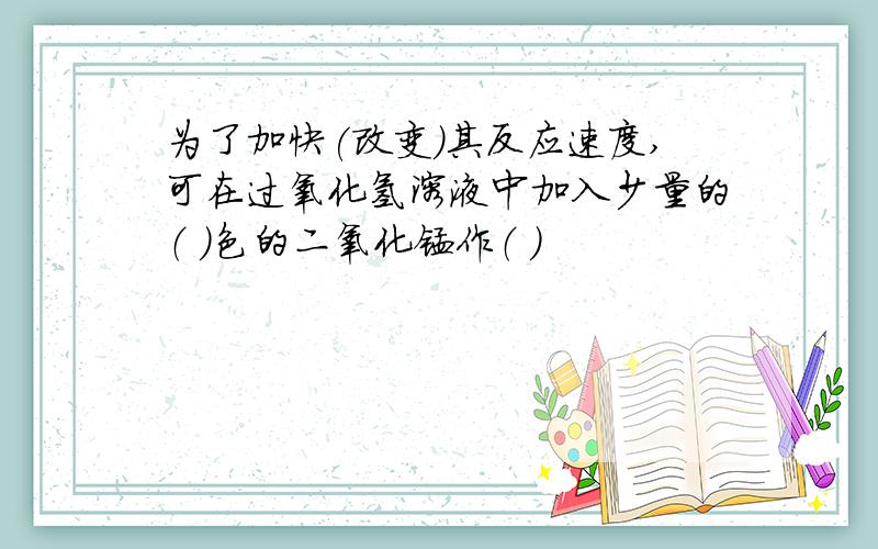 为了加快(改变)其反应速度,可在过氧化氢溶液中加入少量的（ ）色的二氧化锰作（ ）