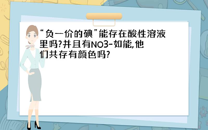 “负一价的碘”能存在酸性溶液里吗?并且有NO3-如能,他们共存有颜色吗?