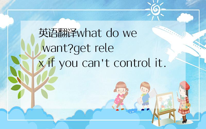 英语翻译what do we want?get relex if you can't control it.