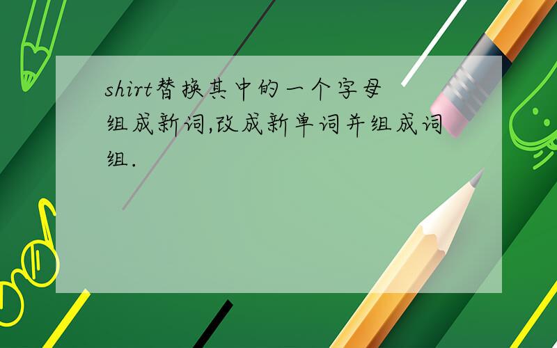 shirt替换其中的一个字母组成新词,改成新单词并组成词组.