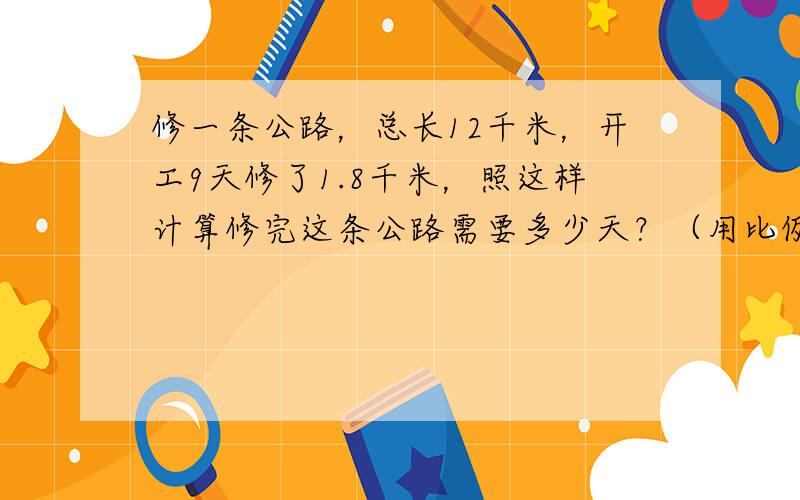 修一条公路，总长12千米，开工9天修了1.8千米，照这样计算修完这条公路需要多少天？（用比例解）______一定，___