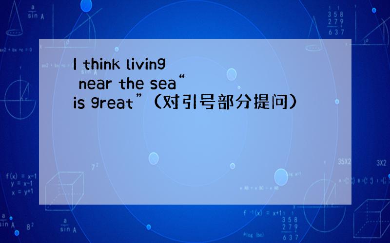 I think living near the sea“is great”（对引号部分提问）