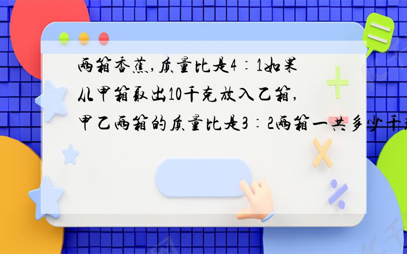 两箱香蕉,质量比是4∶1如果从甲箱取出10千克放入乙箱,甲乙两箱的质量比是3∶2两箱一共多少千克