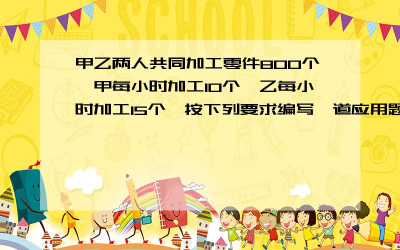 甲乙两人共同加工零件800个,甲每小时加工10个,乙每小时加工15个,按下列要求编写一道应用题.