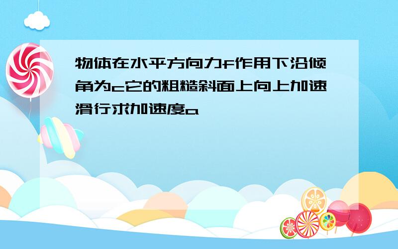 物体在水平方向力f作用下沿倾角为c它的粗糙斜面上向上加速滑行求加速度a