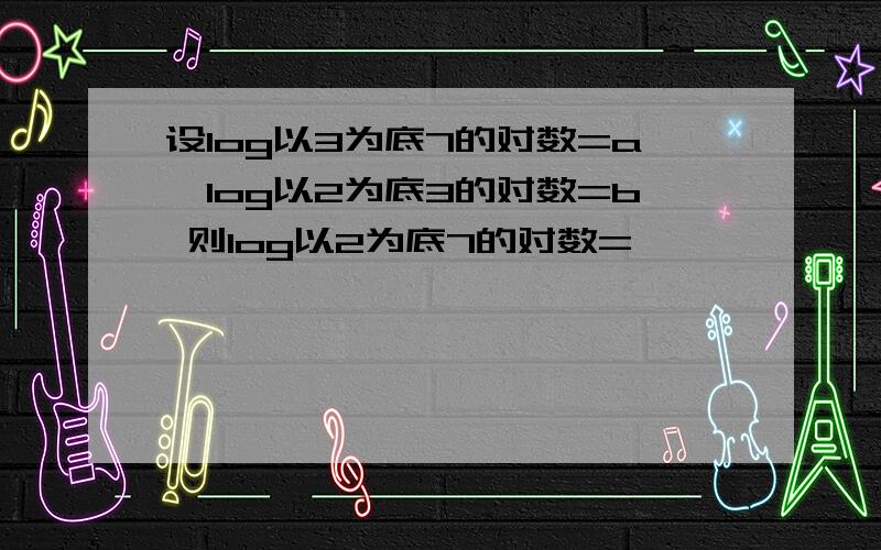 设log以3为底7的对数=a,log以2为底3的对数=b 则log以2为底7的对数=