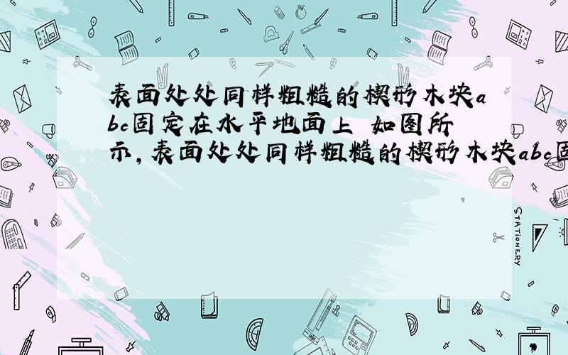 表面处处同样粗糙的楔形木块abc固定在水平地面上 如图所示,表面处处同样粗糙的楔形木块abc固定在水平地