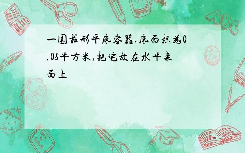 一圆柱形平底容器,底面积为0.05平方米,把它放在水平桌面上