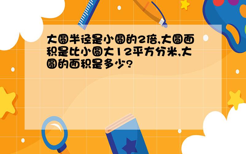 大圆半径是小圆的2倍,大圆面积是比小圆大12平方分米,大圆的面积是多少?