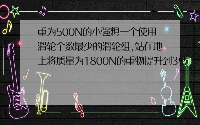 重为500N的小强想一个使用滑轮个数最少的滑轮组,站在地上将质量为1800N的重物提升到3楼