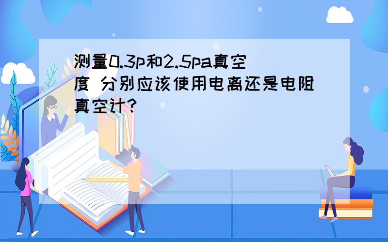 测量0.3p和2.5pa真空度 分别应该使用电离还是电阻真空计?