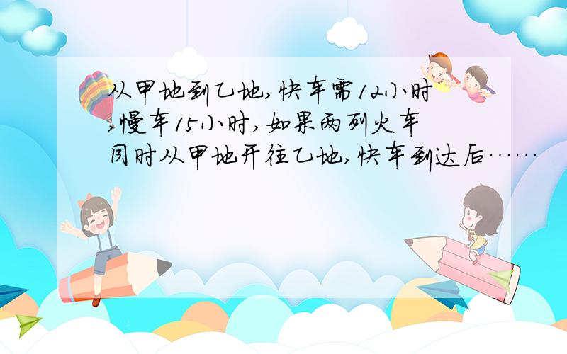 从甲地到乙地,快车需12小时,慢车15小时,如果两列火车同时从甲地开往乙地,快车到达后……