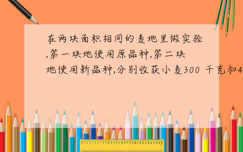 在两块面积相同的麦地里做实验,笫一块地使用原品种,笫二块地使用新品种,分别收获小麦300 千克和420千克,