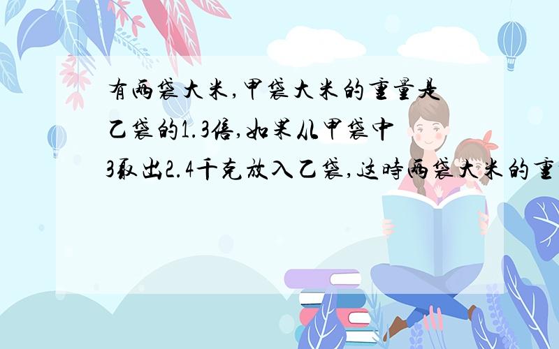 有两袋大米,甲袋大米的重量是乙袋的1.3倍,如果从甲袋中3取出2.4千克放入乙袋,这时两袋大米的重量恰好相