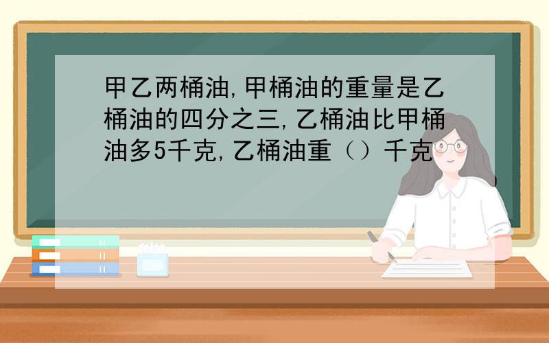 甲乙两桶油,甲桶油的重量是乙桶油的四分之三,乙桶油比甲桶油多5千克,乙桶油重（）千克