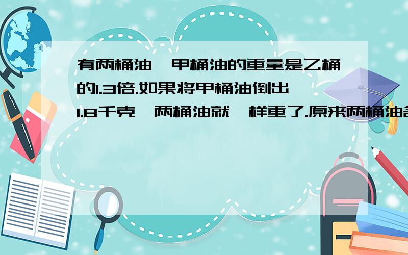 有两桶油,甲桶油的重量是乙桶的1.3倍.如果将甲桶油倒出1.8千克,两桶油就一样重了.原来两桶油各有多少千克