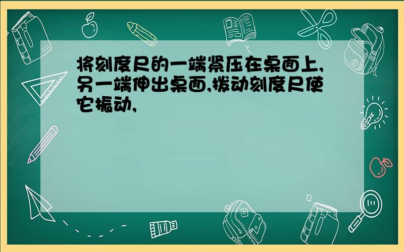 将刻度尺的一端紧压在桌面上,另一端伸出桌面,拨动刻度尺使它振动,