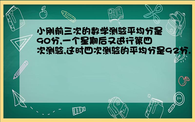 小刚前三次的数学测验平均分是90分,一个星期后又进行第四次测验,这时四次测验的平均分是92分.