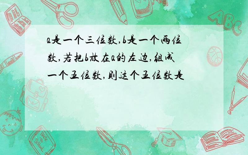 a是一个三位数,b是一个两位数,若把b放在a的左边,组成一个五位数,则这个五位数是