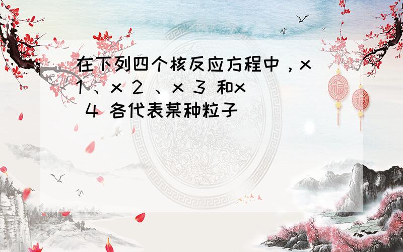 在下列四个核反应方程中，x 1 、x 2 、x 3 和x 4 各代表某种粒子