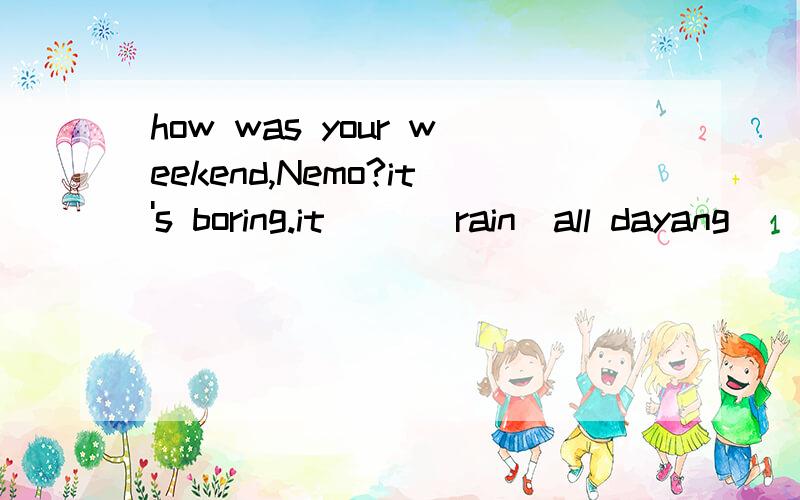 how was your weekend,Nemo?it's boring.it ()(rain)all dayang