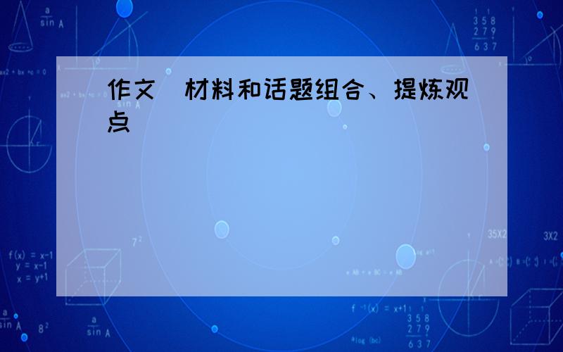 作文(材料和话题组合、提炼观点)