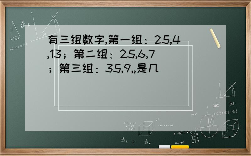 有三组数字,第一组：25,4,13；第二组：25,6,7；第三组：35,9,,是几