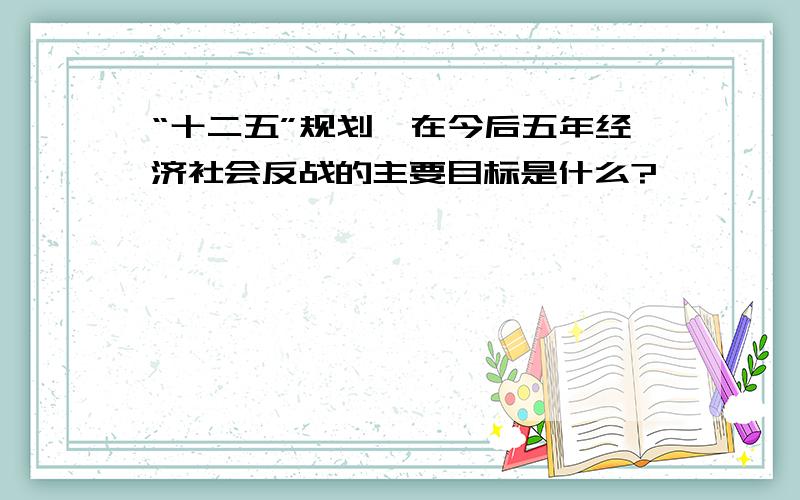 “十二五”规划,在今后五年经济社会反战的主要目标是什么?