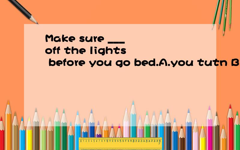 Make sure ___ off the lights before you go bed.A.you tutn B.