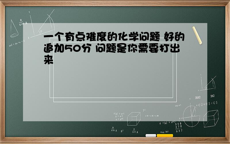 一个有点难度的化学问题 好的追加50分 问题是你需要打出来