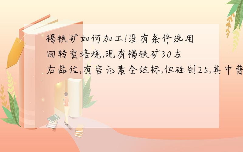 褐铁矿如何加工!没有条件选用回转窑培烧,现有褐铁矿30左右品位,有害元素全达标,但硅到25,其中普遍是外硅.想用水洗破碎