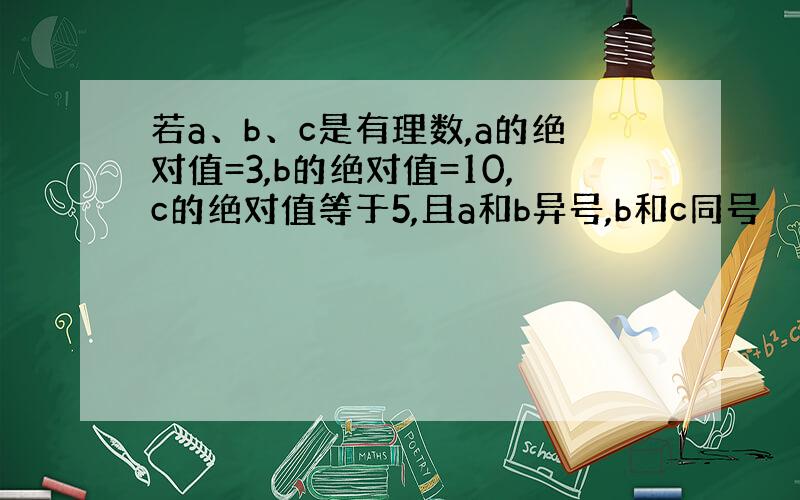 若a、b、c是有理数,a的绝对值=3,b的绝对值=10,c的绝对值等于5,且a和b异号,b和c同号