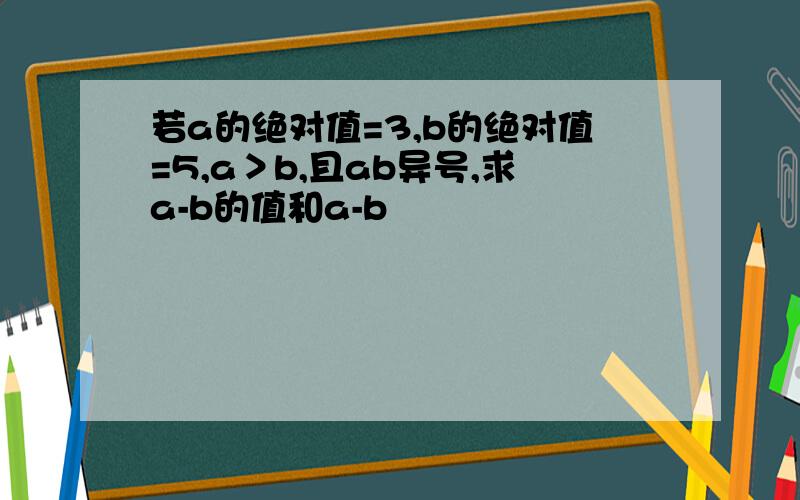 若a的绝对值=3,b的绝对值=5,a＞b,且ab异号,求a-b的值和a-b