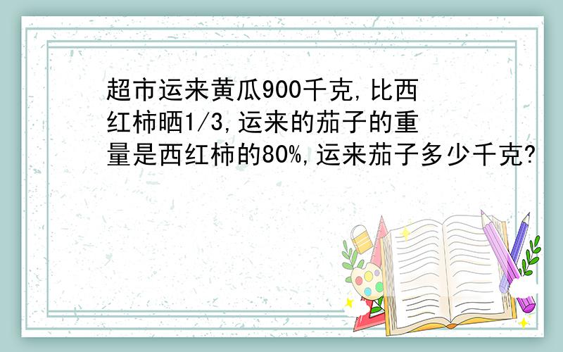 超市运来黄瓜900千克,比西红柿晒1/3,运来的茄子的重量是西红柿的80%,运来茄子多少千克?