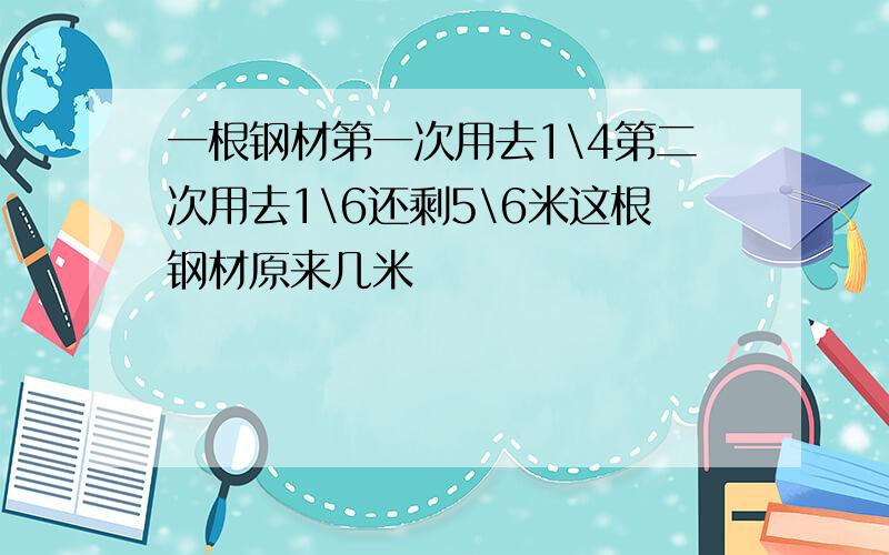 一根钢材第一次用去1\4第二次用去1\6还剩5\6米这根钢材原来几米