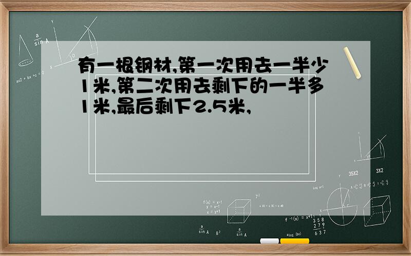 有一根钢材,第一次用去一半少1米,第二次用去剩下的一半多1米,最后剩下2.5米,