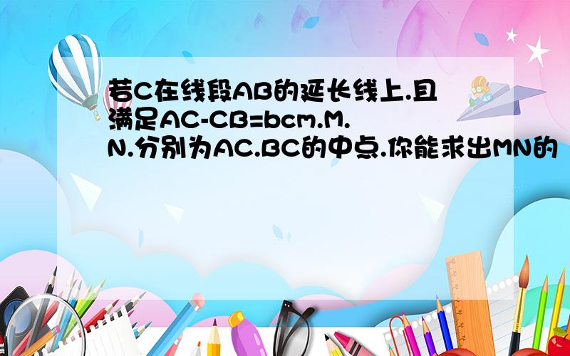 若C在线段AB的延长线上.且满足AC-CB=bcm.M.N.分别为AC.BC的中点.你能求出MN的