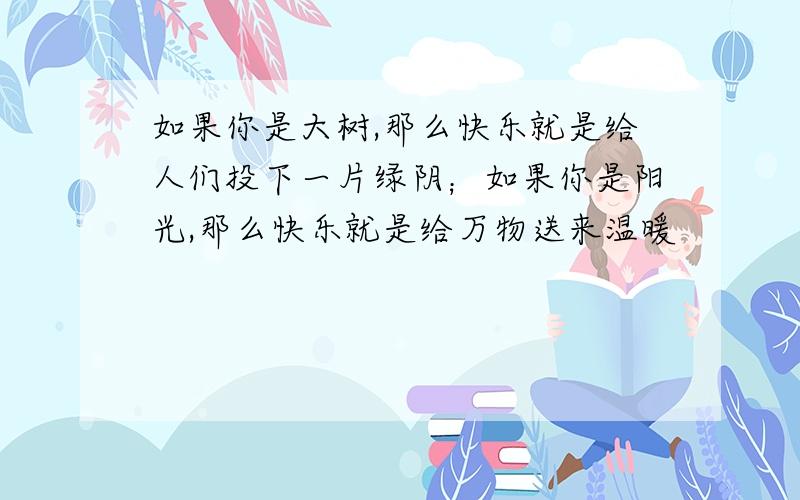 如果你是大树,那么快乐就是给人们投下一片绿阴；如果你是阳光,那么快乐就是给万物送来温暖