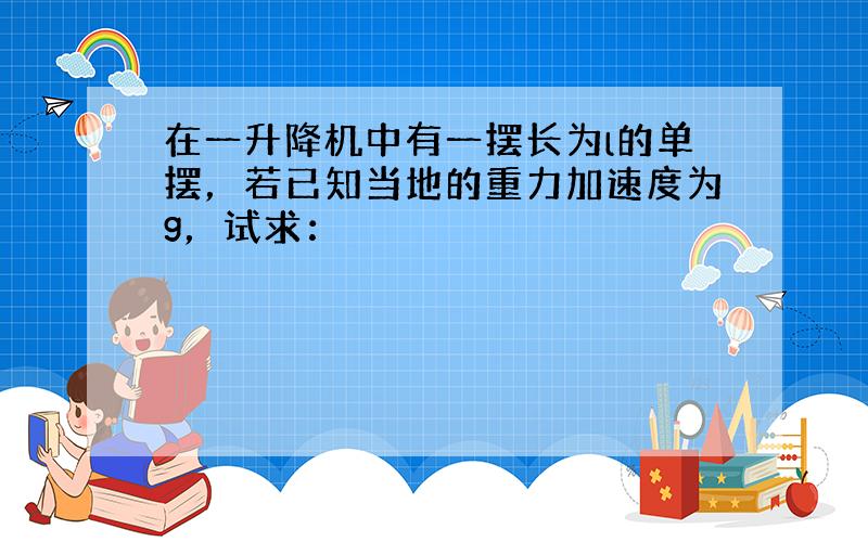 在一升降机中有一摆长为l的单摆，若已知当地的重力加速度为g，试求：