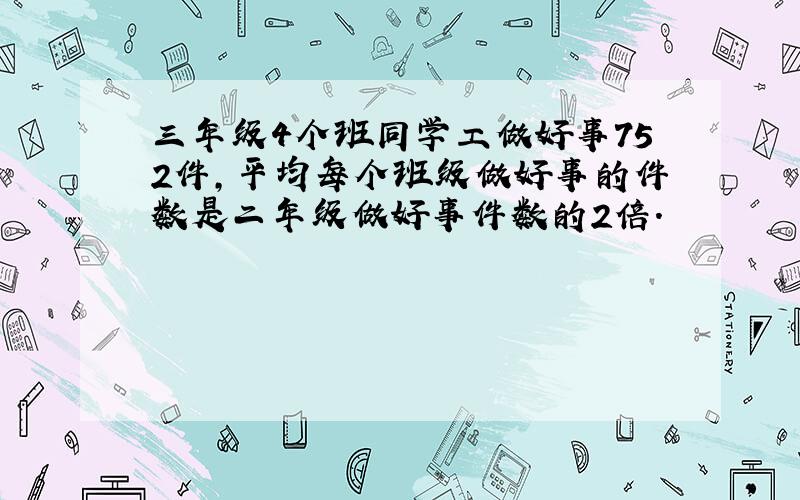 三年级4个班同学工做好事752件,平均每个班级做好事的件数是二年级做好事件数的2倍.