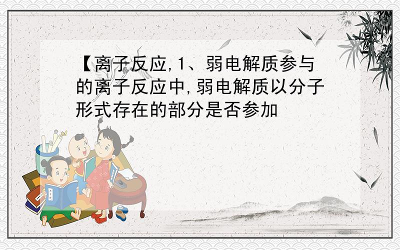 【离子反应,1、弱电解质参与的离子反应中,弱电解质以分子形式存在的部分是否参加