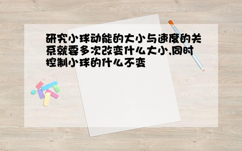 研究小球动能的大小与速度的关系就要多次改变什么大小,同时控制小球的什么不变