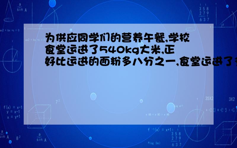 为供应同学们的营养午餐,学校食堂运进了540kg大米,正好比运进的面粉多八分之一,食堂运进了多少面粉