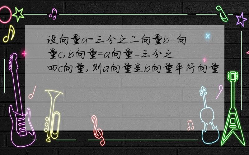 设向量a=三分之二向量b-向量c,b向量=a向量-三分之四c向量,则a向量是b向量平行向量